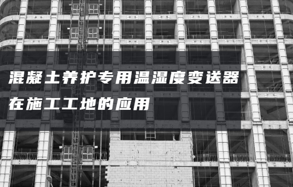 混凝土養(yǎng)護(hù)專用溫濕度變送器在施工工地的應(yīng)用
