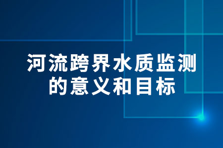 河流跨界水質(zhì)監(jiān)測的意義和目標(biāo)