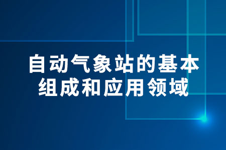 自動(dòng)氣象站的基本組成和應(yīng)用領(lǐng)域