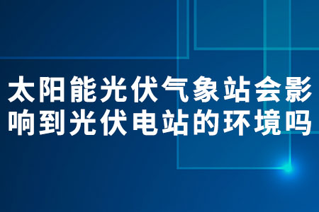 太陽能光伏氣象站會影響到光伏電站的環(huán)境嗎