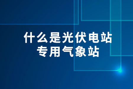 什么是光伏電站專(zhuān)用氣象站？
