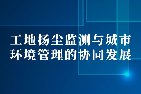 工地?fù)P塵監(jiān)測(cè)與城市環(huán)境管理的協(xié)同發(fā)展